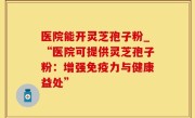 医院能开灵芝孢子粉_“医院可提供灵芝孢子粉：增强免疫力与健康益处”