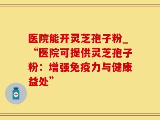 医院能开灵芝孢子粉_“医院可提供灵芝孢子粉：增强免疫力与健康益处”