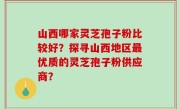 山西哪家灵芝孢子粉比较好？探寻山西地区最优质的灵芝孢子粉供应商？