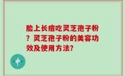 脸上长痘吃灵芝孢子粉?灵芝孢子粉的美容功效及使用方法?