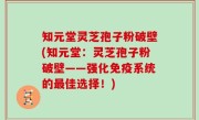 知元堂灵芝孢子粉破壁(知元堂：灵芝孢子粉破壁——强化免疫系统的最佳选择！)