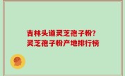 吉林头道灵芝孢子粉？灵芝孢子粉产地排行榜