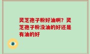 灵芝孢子粉好油啊？灵芝孢子粉没油的好还是有油的好