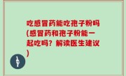 吃感冒药能吃孢子粉吗(感冒药和孢子粉能一起吃吗？解读医生建议)