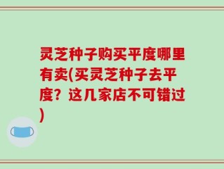 灵芝种子购买平度哪里有卖(买灵芝种子去平度？这几家店不可错过)