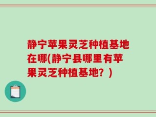 静宁苹果灵芝种植基地在哪(静宁县哪里有苹果灵芝种植基地？)