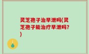 灵芝孢子治早泄吗(灵芝孢子能治疗早泄吗？)