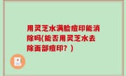 用灵芝水满脸痘印能消除吗(能否用灵芝水去除面部痘印？)
