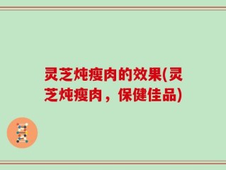 灵芝炖瘦肉的效果(灵芝炖瘦肉，保健佳品)