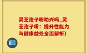 灵芝孢子粉助兴吗_灵芝孢子粉：提升性能力与健康益处全面解析)