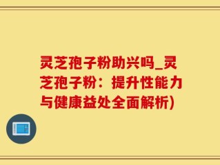 灵芝孢子粉助兴吗_灵芝孢子粉：提升性能力与健康益处全面解析)