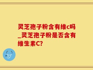 灵芝孢子粉含有维c吗_灵芝孢子粉是否含有维生素C？