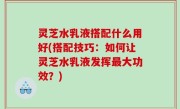 灵芝水乳液搭配什么用好(搭配技巧：如何让灵芝水乳液发挥最大功效？)