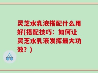 灵芝水乳液搭配什么用好(搭配技巧：如何让灵芝水乳液发挥最大功效？)