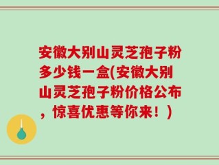 安徽大别山灵芝孢子粉多少钱一盒(安徽大别山灵芝孢子粉价格公布，惊喜优惠等你来！)
