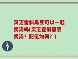 灵芝霍斛黑豆可以一起煲汤吗(灵芝霍斛黑豆煲汤？配伍如何？)