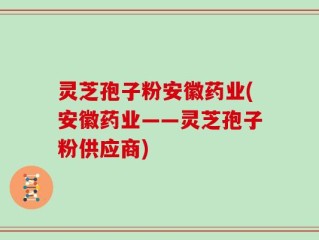 灵芝孢子粉安徽药业(安徽药业——灵芝孢子粉供应商)