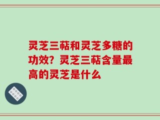 灵芝三萜和灵芝多糖的功效？灵芝三萜含量最高的灵芝是什么