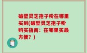 破壁灵芝孢子粉在哪里买到(破壁灵芝孢子粉购买指南：在哪里买最方便？)