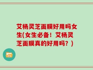 艾杨灵芝面膜好用吗女生(女生必备！艾杨灵芝面膜真的好用吗？)