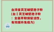 台湾省灵芝破壁孢子粉(台灣灵芝破壁孢子粉：全面萃取保留活性，有效提升免疫力)