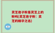 灵芝孢子粉是灵芝上的粉吗(灵芝孢子粉：灵芝的精华之选)