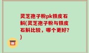 灵芝孢子粉pk铁皮石斛(灵芝孢子粉与铁皮石斛比较，哪个更好？)