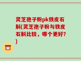 灵芝孢子粉pk铁皮石斛(灵芝孢子粉与铁皮石斛比较，哪个更好？)