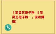 瑧至灵芝孢子粉_瑧至灵芝孢子粉：，促进健康)