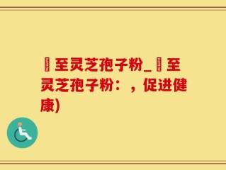 瑧至灵芝孢子粉_瑧至灵芝孢子粉：，促进健康)