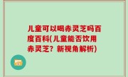 儿童可以喝赤灵芝吗百度百科(儿童能否饮用赤灵芝？新视角解析)