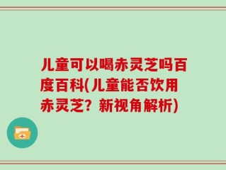 儿童可以喝赤灵芝吗百度百科(儿童能否饮用赤灵芝？新视角解析)