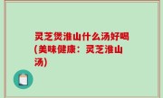 灵芝煲淮山什么汤好喝(美味健康：灵芝淮山汤)