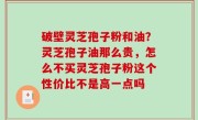 破壁灵芝孢子粉和油？灵芝孢子油那么贵，怎么不买灵芝孢子粉这个性价比不是高一点吗