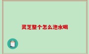 灵芝整个怎么泡水喝