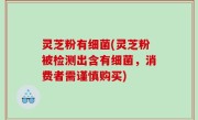 灵芝粉有细菌(灵芝粉被检测出含有细菌，消费者需谨慎购买)