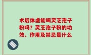 术后体虚能喝灵芝孢子粉吗？灵芝孢子粉的功效、作用及禁忌是什么