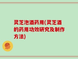 灵芝泡酒药用(灵芝酒的药用功效研究及制作方法)