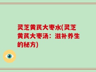 灵芝黄芪大枣水(灵芝黄芪大枣汤：滋补养生的秘方)