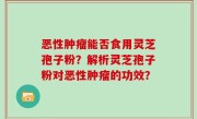 恶性肿瘤能否食用灵芝孢子粉？解析灵芝孢子粉对恶性肿瘤的功效？