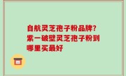 自航灵芝孢子粉品牌？紫一破壁灵芝孢子粉到哪里买最好