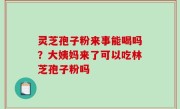 灵芝孢子粉来事能喝吗？大姨妈来了可以吃林芝孢子粉吗