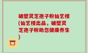 破壁灵芝孢子粉仙艺楼(仙艺楼出品，破壁灵芝孢子粉助您健康养生)