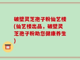 破壁灵芝孢子粉仙艺楼(仙艺楼出品，破壁灵芝孢子粉助您健康养生)