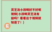 灵芝汤小孩喝好不好呢视频(小孩喝灵芝汤有益吗？看看这个视频就知道了！)