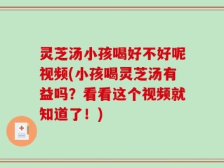 灵芝汤小孩喝好不好呢视频(小孩喝灵芝汤有益吗？看看这个视频就知道了！)