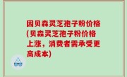 因贝森灵芝孢子粉价格(贝森灵芝孢子粉价格上涨，消费者需承受更高成本)