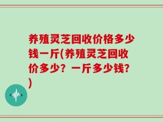 养殖灵芝回收价格多少钱一斤(养殖灵芝回收价多少？一斤多少钱？)