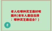 老人吃哪种灵芝最好呢图片(老年人最佳选择：哪种灵芝最适合？)