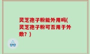 灵芝孢子粉能外用吗(灵芝孢子粉可否用于外敷？)